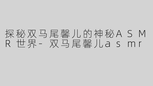 探秘双马尾馨儿的神秘ASMR世界