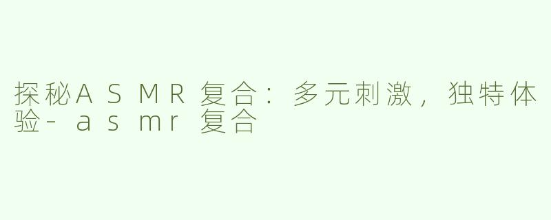 探秘ASMR复合：多元刺激，独特体验-asmr复合