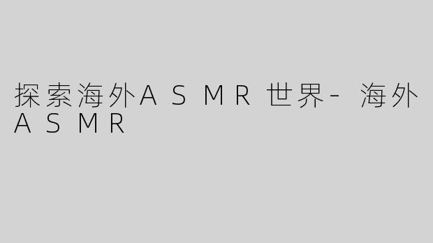 探索海外ASMR世界-海外ASMR