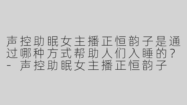 声控助眠女主播正恒韵子是通过哪种方式帮助人们入睡的？