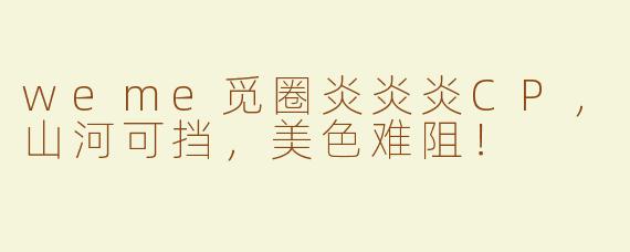 weme觅圈炎炎炎CP，山河可挡，美色难阻！