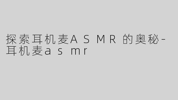 探索耳机麦ASMR的奥秘-耳机麦asmr