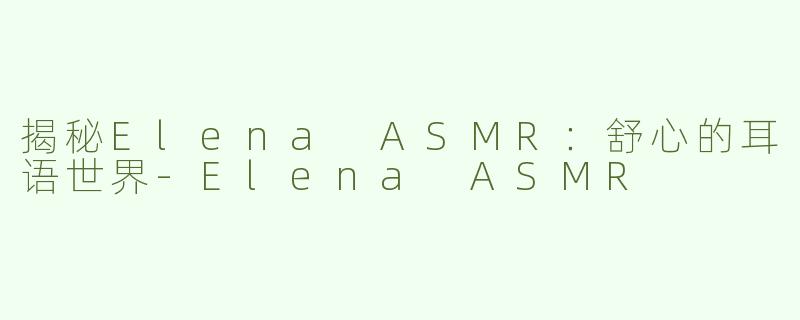 揭秘Elena ASMR：舒心的耳语世界-Elena ASMR