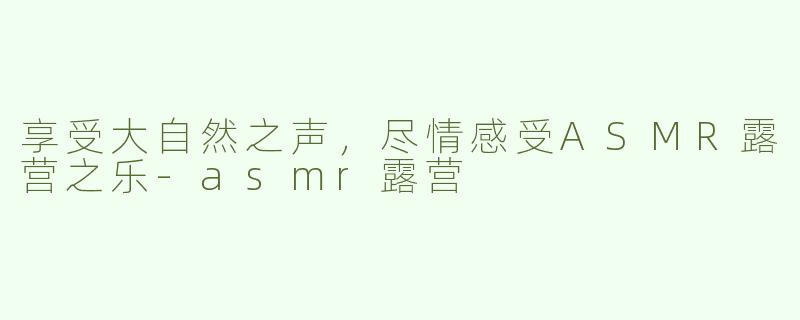 享受大自然之声，尽情感受ASMR露营之乐-asmr露营