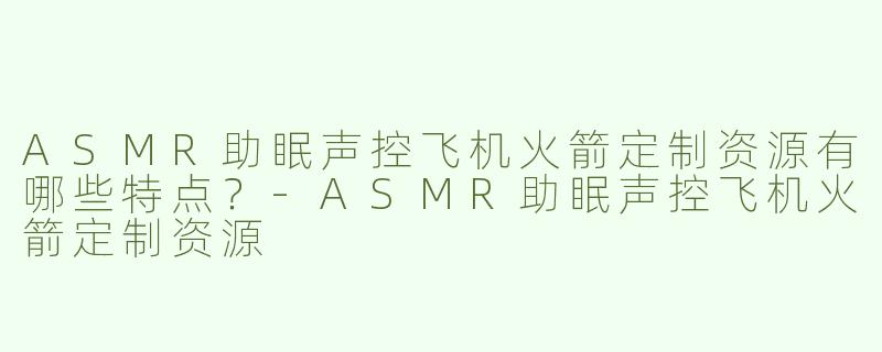 ASMR助眠声控飞机火箭定制资源有哪些特点？