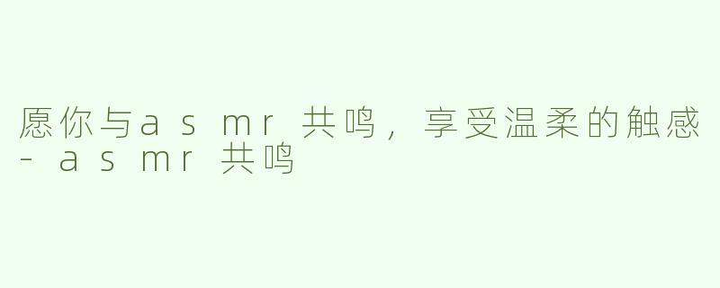 愿你与asmr共鸣，享受温柔的触感-asmr共鸣