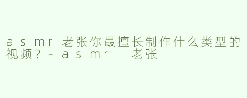 asmr老张你最擅长制作什么类型的视频？