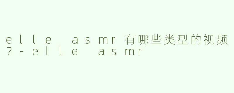 elle asmr有哪些类型的视频？