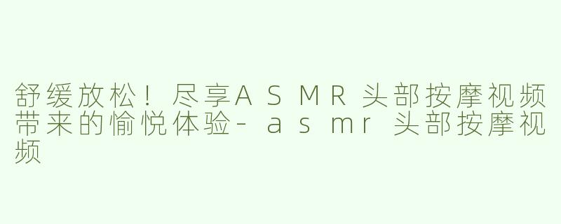 舒缓放松！尽享ASMR头部按摩视频带来的愉悦体验-asmr头部按摩视频