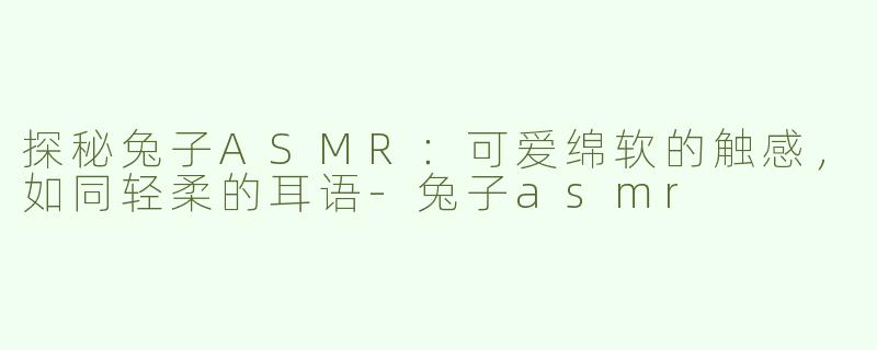 探秘兔子ASMR：可爱绵软的触感，如同轻柔的耳语-兔子asmr