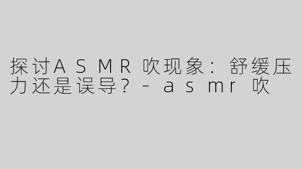 探讨ASMR吹现象：舒缓压力还是误导？-asmr吹