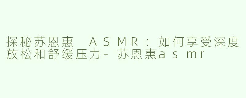 探秘苏恩惠 ASMR：如何享受深度放松和舒缓压力-苏恩惠asmr