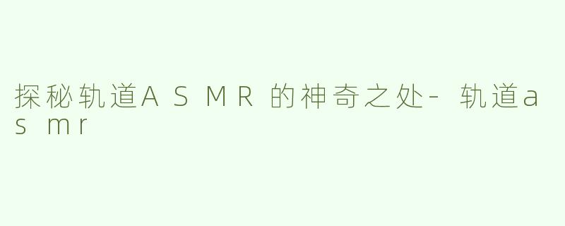 探秘轨道ASMR的神奇之处-轨道asmr