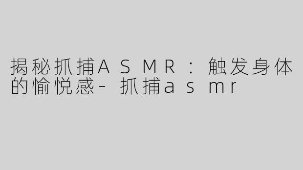 揭秘抓捕ASMR：触发身体的愉悦感-抓捕asmr