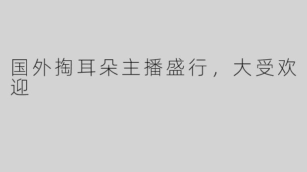 国外掏耳朵主播盛行，大受欢迎