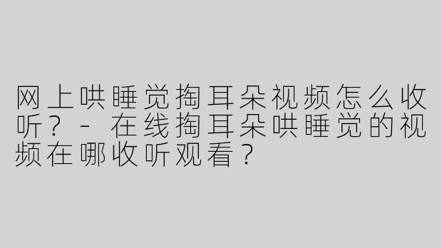 网上哄睡觉掏耳朵视频怎么收听？-在线掏耳朵哄睡觉的视频在哪收听观看？
