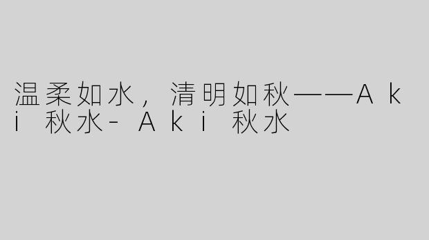 温柔如水，清明如秋——Aki秋水-Aki秋水