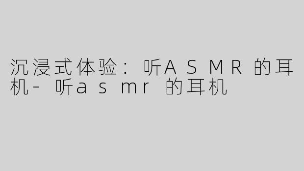 沉浸式体验：听ASMR的耳机