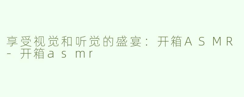 享受视觉和听觉的盛宴：开箱ASMR-开箱asmr