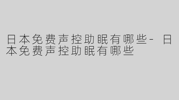 日本免费声控助眠有哪些-日本免费声控助眠有哪些