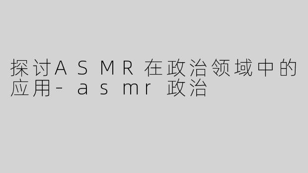 探讨ASMR在政治领域中的应用-asmr政治