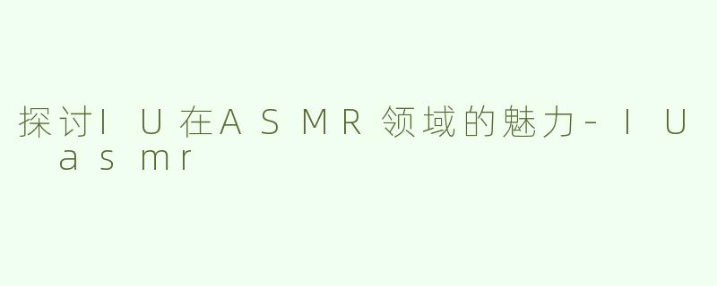 探讨IU在ASMR领域的魅力-IU asmr
