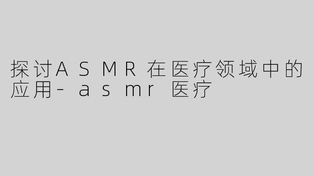 探讨ASMR在医疗领域中的应用-asmr医疗
