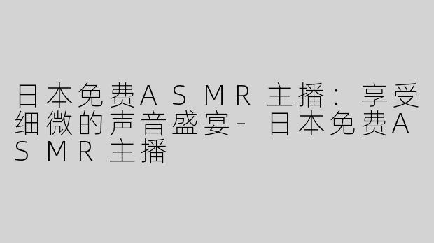 日本免费ASMR主播：享受细微的声音盛宴-日本免费ASMR主播