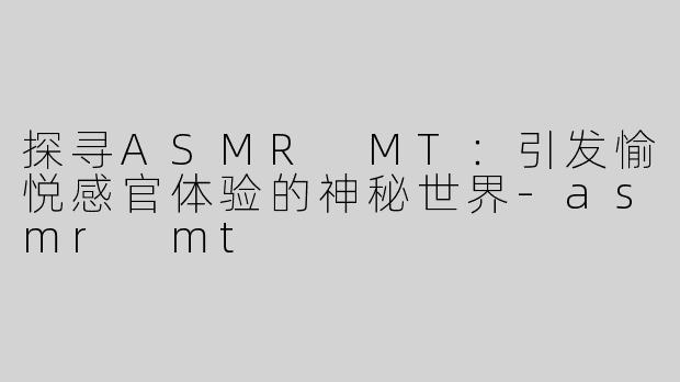 探寻ASMR MT：引发愉悦感官体验的神秘世界-asmr mt