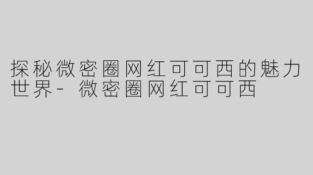 探秘微密圈网红可可西的魅力世界-微密圈网红可可西