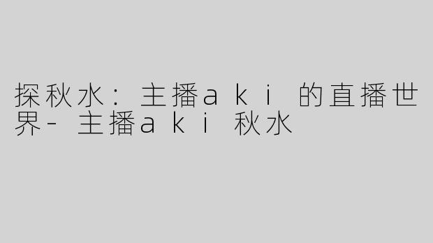 探秋水：主播aki的直播世界-主播aki秋水