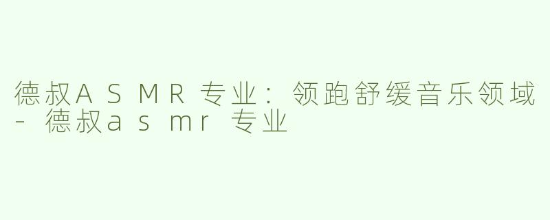 德叔ASMR专业：领跑舒缓音乐领域-德叔asmr专业