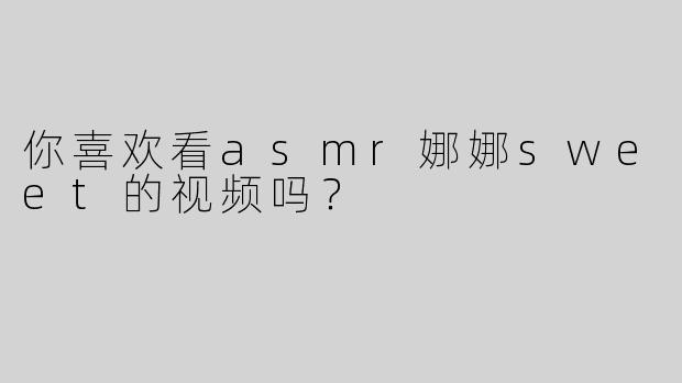 你喜欢看asmr娜娜sweet的视频吗？