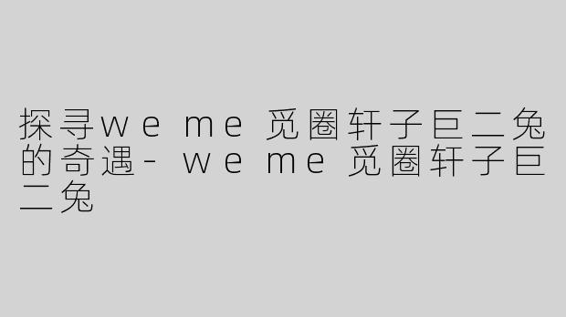 探寻weme觅圈轩子巨二兔的奇遇-weme觅圈轩子巨二兔
