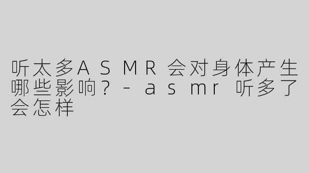 听太多ASMR会对身体产生哪些影响？-asmr听多了会怎样