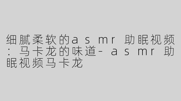 细腻柔软的asmr助眠视频：马卡龙的味道