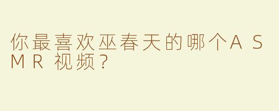 你最喜欢巫春天的哪个ASMR视频？