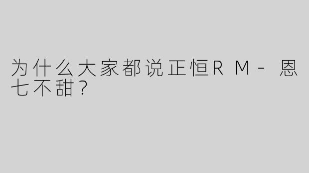 为什么大家都说正恒RM-恩七不甜？