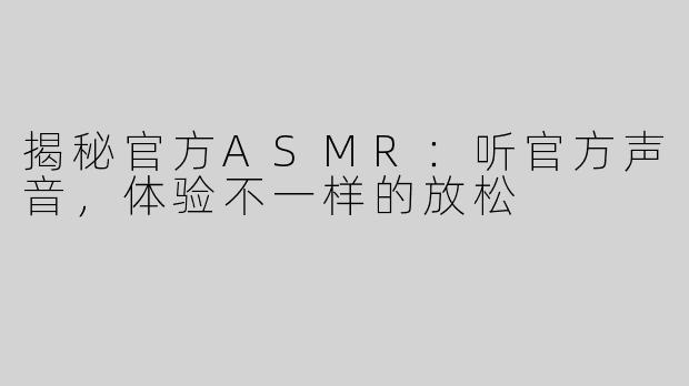 揭秘官方ASMR：听官方声音，体验不一样的放松