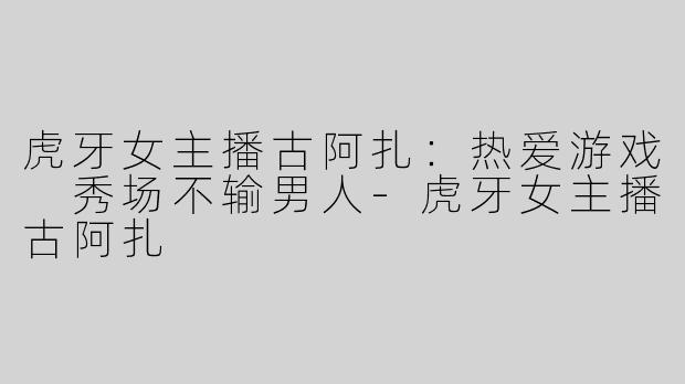 虎牙女主播古阿扎：热爱游戏 秀场不输男人-虎牙女主播古阿扎