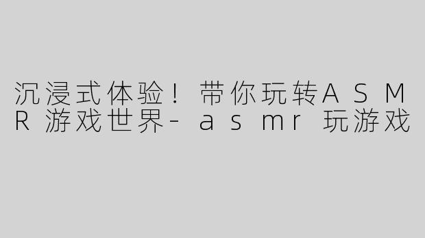 沉浸式体验！带你玩转ASMR游戏世界-asmr玩游戏
