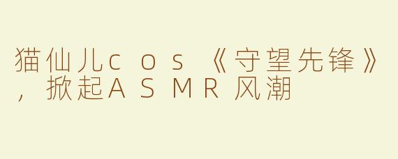 猫仙儿cos《守望先锋》，掀起ASMR风潮