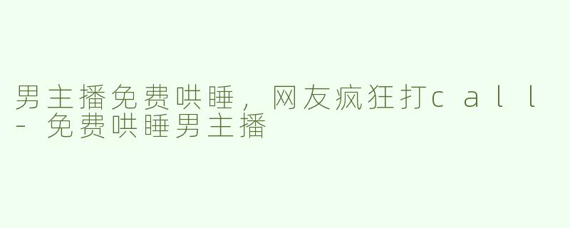 男主播免费哄睡，网友疯狂打call-免费哄睡男主播