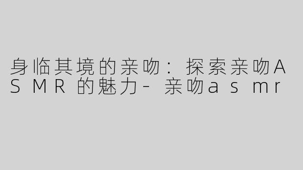 身临其境的亲吻：探索亲吻ASMR的魅力-亲吻asmr