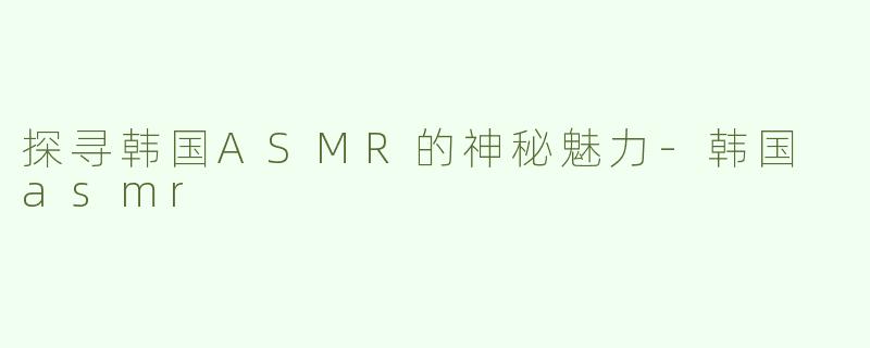 探寻韩国ASMR的神秘魅力