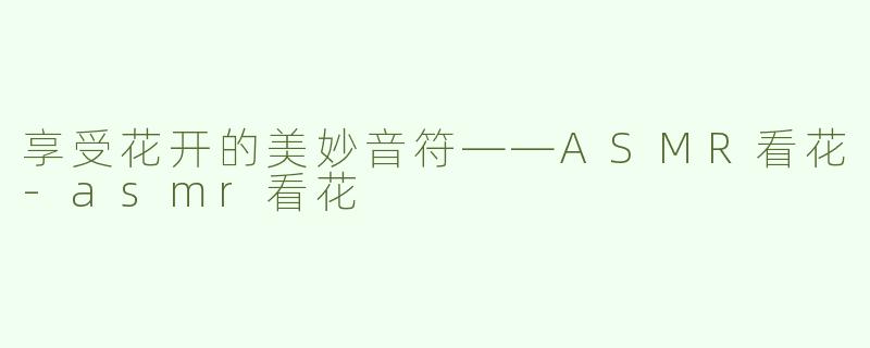 享受花开的美妙音符——ASMR看花-asmr看花