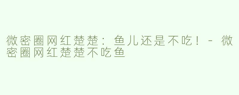 微密圈网红楚楚：鱼儿还是不吃！-微密圈网红楚楚不吃鱼