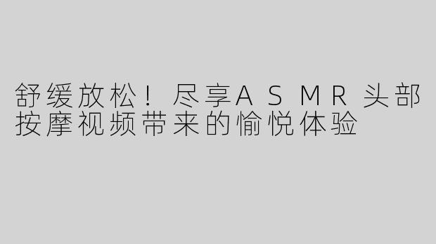 舒缓放松！尽享ASMR头部按摩视频带来的愉悦体验