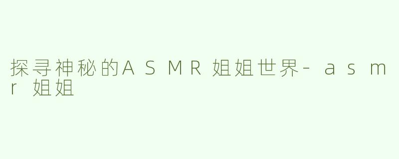 探寻神秘的ASMR姐姐世界-asmr姐姐