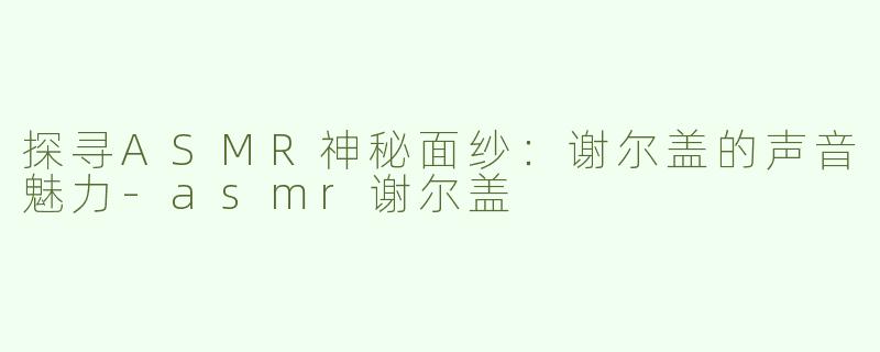 探寻ASMR神秘面纱：谢尔盖的声音魅力-asmr谢尔盖